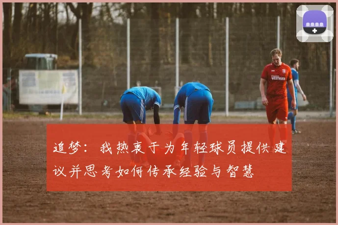 追梦：我热衷于为年轻球员提供建议并思考如何传承经验与智慧