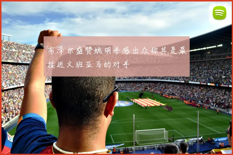 布泽尔盛赞姚明手感出众称其是最接近文班亚马的对手