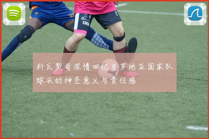 科瓦契奇深情回忆克罗地亚国家队球衣的神圣意义与责任感
