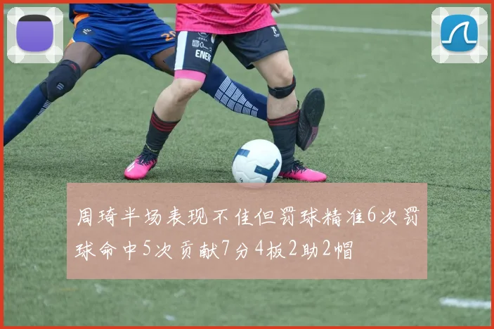 周琦半场表现不佳但罚球精准6次罚球命中5次贡献7分4板2助2帽