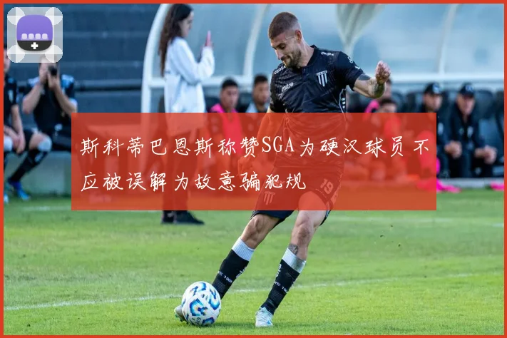 斯科蒂巴恩斯称赞SGA为硬汉球员不应被误解为故意骗犯规