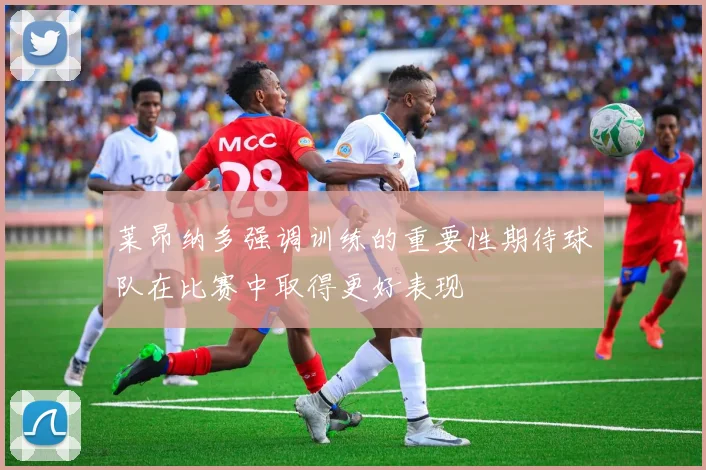 莱昂纳多强调训练的重要性期待球队在比赛中取得更好表现