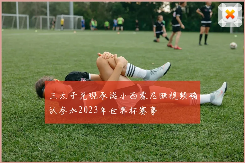 三太子兑现承诺小西蒙尼晒视频确认参加2023年世界杯赛事