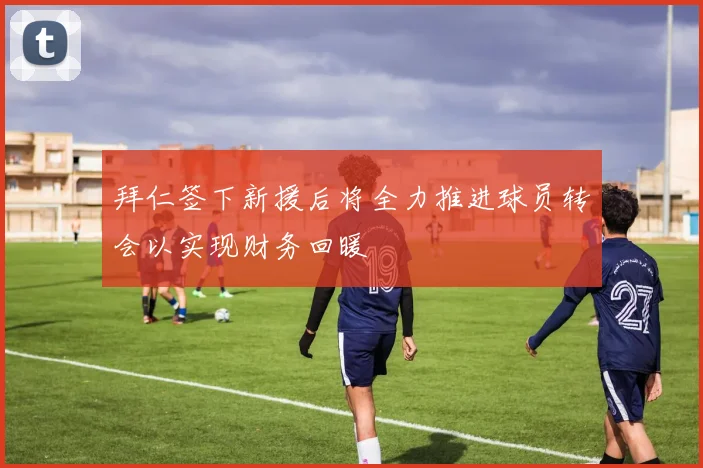 拜仁签下新援后将全力推进球员转会以实现财务回暖