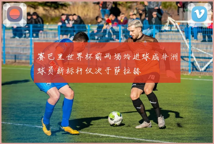 赛巴里世界杯前两场均进球成非洲球员新标杆仅次于萨拉赫