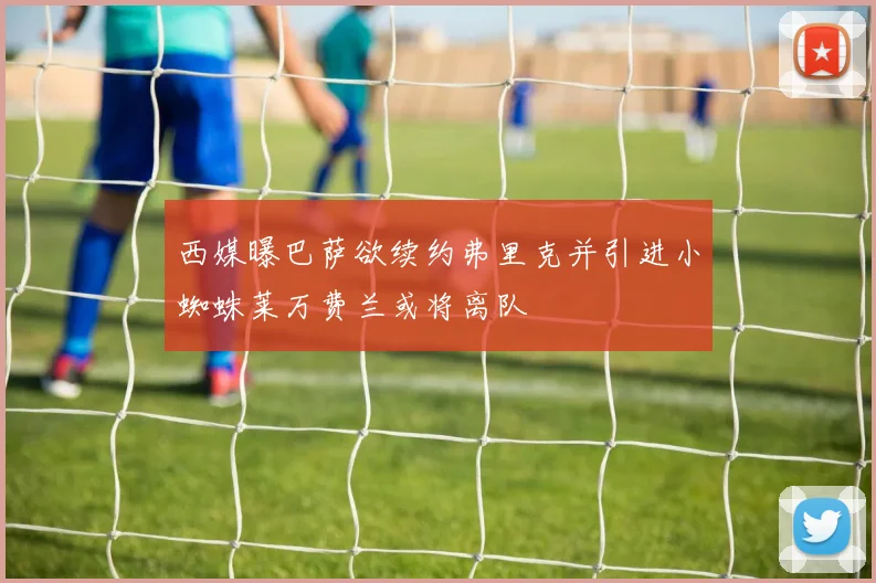 西媒曝巴萨欲续约弗里克并引进小蜘蛛莱万费兰或将离队