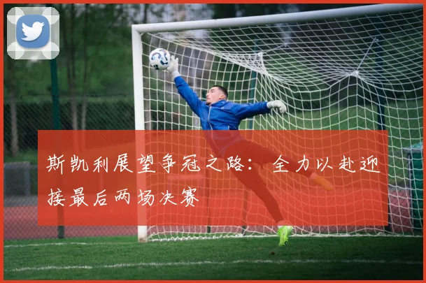 斯凯利展望争冠之路：全力以赴迎接最后两场决赛