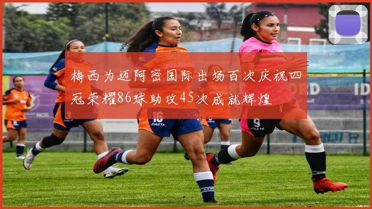 梅西为迈阿密国际出场百次庆祝四冠荣耀86球助攻45次成就辉煌