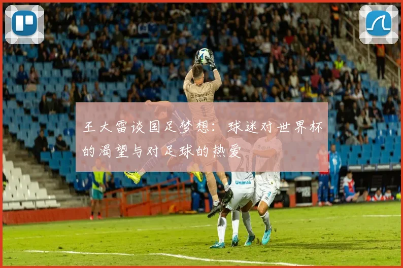 王大雷谈国足梦想：球迷对世界杯的渴望与对足球的热爱