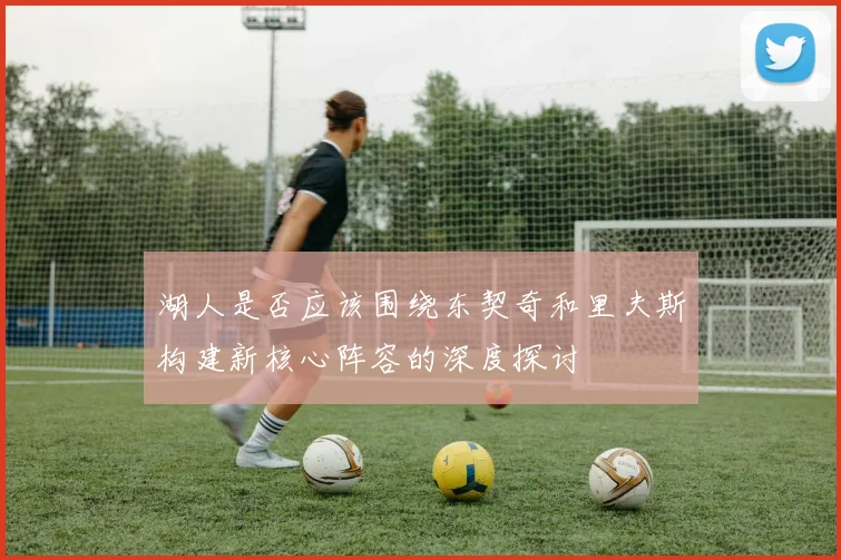 湖人是否应该围绕东契奇和里夫斯构建新核心阵容的深度探讨