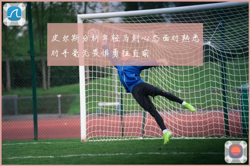 皮尔斯分析年轻马刺心态面对熟悉对手毫无畏惧勇往直前