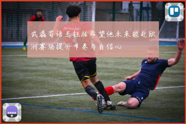 武磊寄语王钰栋希望他未来能赴欧洲赛场提升节奏与自信心