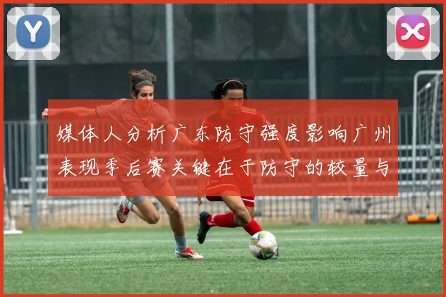 媒体人分析广东防守强度影响广州表现季后赛关键在于防守的较量与适应能力