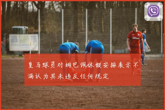 皇马球员对姆巴佩休假安排表示不满认为其未违反任何规定