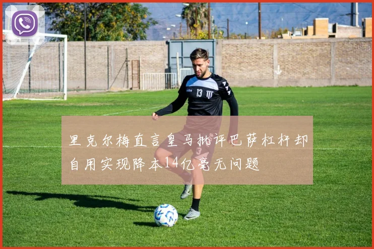 里克尔梅直言皇马批评巴萨杠杆却自用实现降本14亿毫无问题